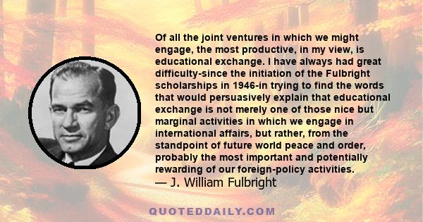 Of all the joint ventures in which we might engage, the most productive, in my view, is educational exchange. I have always had great difficulty-since the initiation of the Fulbright scholarships in 1946-in trying to