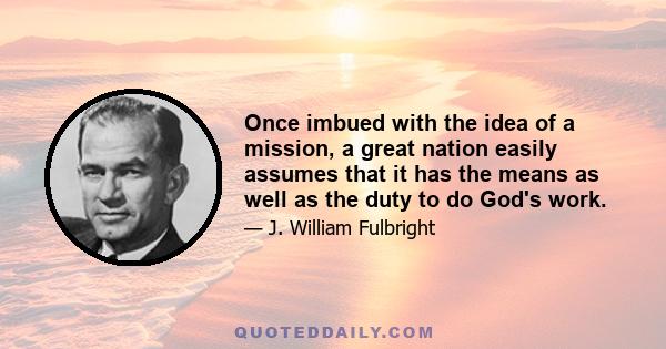 Once imbued with the idea of a mission, a great nation easily assumes that it has the means as well as the duty to do God's work.