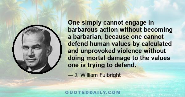 One simply cannot engage in barbarous action without becoming a barbarian, because one cannot defend human values by calculated and unprovoked violence without doing mortal damage to the values one is trying to defend.