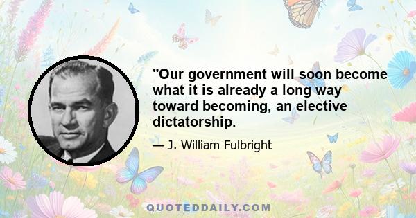 Our government will soon become what it is already a long way toward becoming, an elective dictatorship.