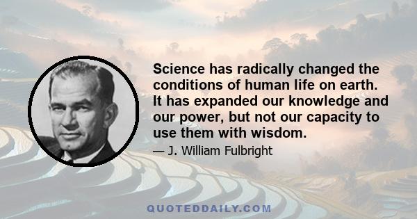 Science has radically changed the conditions of human life on earth. It has expanded our knowledge and our power, but not our capacity to use them with wisdom.