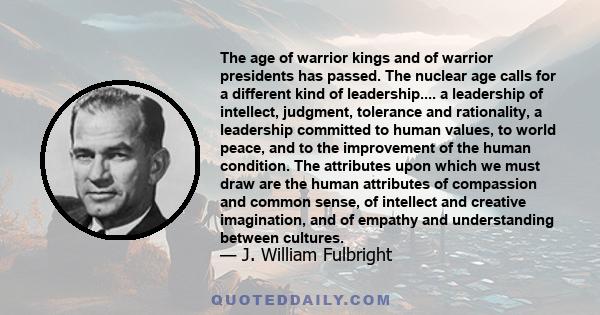 The age of warrior kings and of warrior presidents has passed. The nuclear age calls for a different kind of leadership.... a leadership of intellect, judgment, tolerance and rationality, a leadership committed to human 