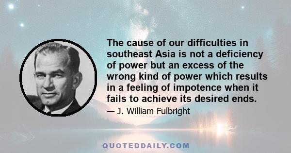 The cause of our difficulties in southeast Asia is not a deficiency of power but an excess of the wrong kind of power which results in a feeling of impotence when it fails to achieve its desired ends.