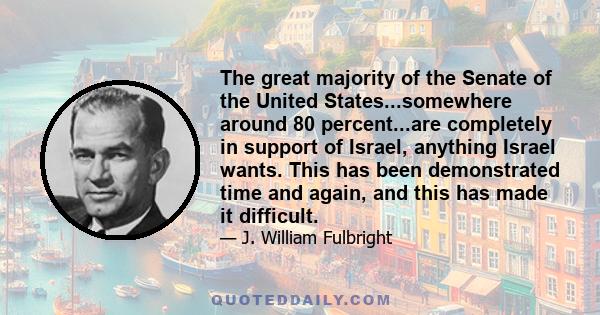 The great majority of the Senate of the United States...somewhere around 80 percent...are completely in support of Israel, anything Israel wants. This has been demonstrated time and again, and this has made it difficult.