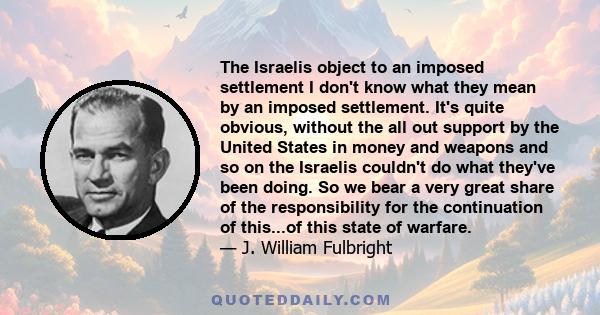 The Israelis object to an imposed settlement I don't know what they mean by an imposed settlement. It's quite obvious, without the all out support by the United States in money and weapons and so on the Israelis