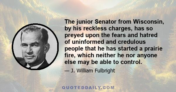 The junior Senator from Wisconsin, by his reckless charges, has so preyed upon the fears and hatred of uninformed and credulous people that he has started a prairie fire, which neither he nor anyone else may be able to