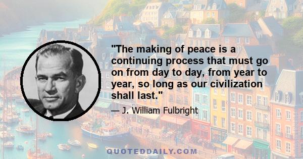 The making of peace is a continuing process that must go on from day to day, from year to year, so long as our civilization shall last.