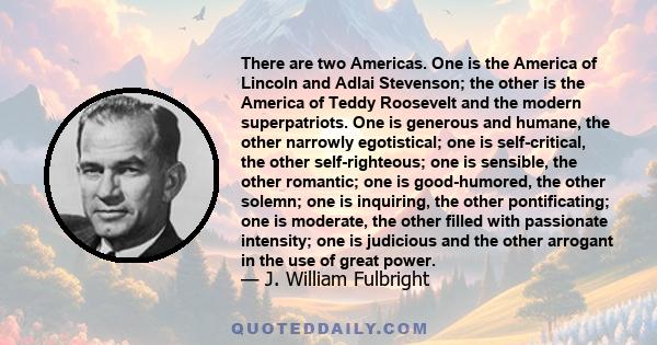 There are two Americas. One is the America of Lincoln and Adlai Stevenson; the other is the America of Teddy Roosevelt and the modern superpatriots. One is generous and humane, the other narrowly egotistical; one is