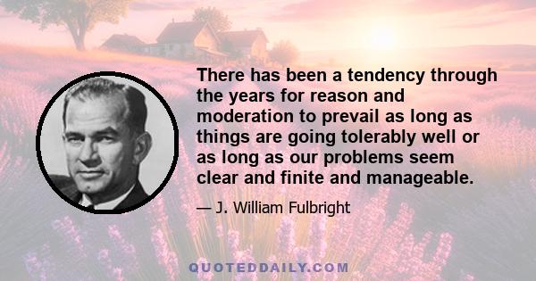 There has been a tendency through the years for reason and moderation to prevail as long as things are going tolerably well or as long as our problems seem clear and finite and manageable.