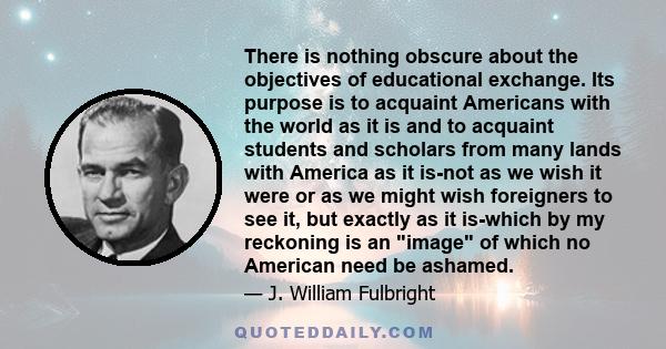 There is nothing obscure about the objectives of educational exchange. Its purpose is to acquaint Americans with the world as it is and to acquaint students and scholars from many lands with America as it is-not as we