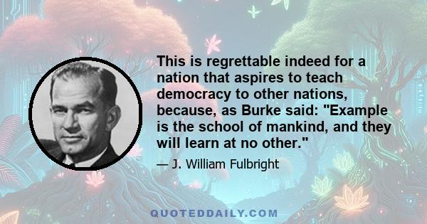 This is regrettable indeed for a nation that aspires to teach democracy to other nations, because, as Burke said: Example is the school of mankind, and they will learn at no other.