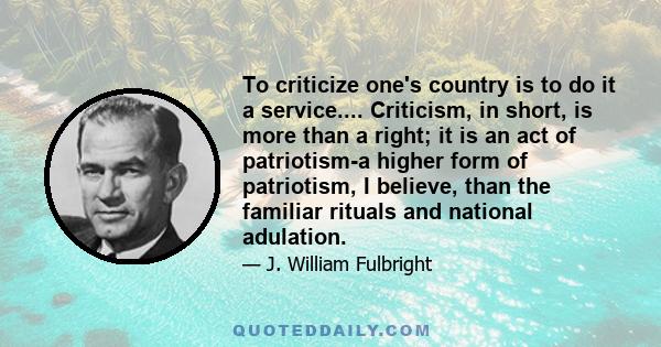 To criticize one's country is to do it a service.... Criticism, in short, is more than a right; it is an act of patriotism-a higher form of patriotism, I believe, than the familiar rituals and national adulation.