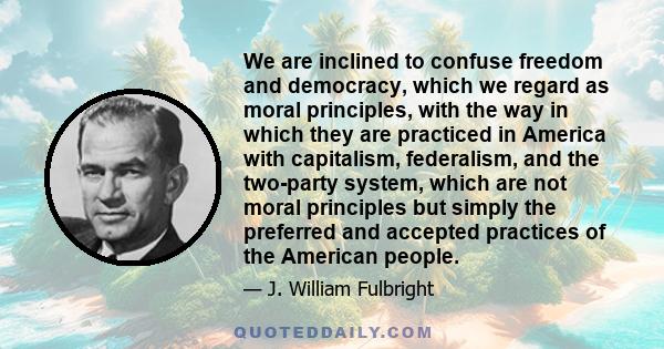 We are inclined to confuse freedom and democracy, which we regard as moral principles, with the way in which they are practiced in America with capitalism, federalism, and the two-party system, which are not moral