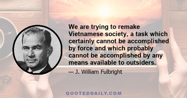 We are trying to remake Vietnamese society, a task which certainly cannot be accomplished by force and which probably cannot be accomplished by any means available to outsiders.