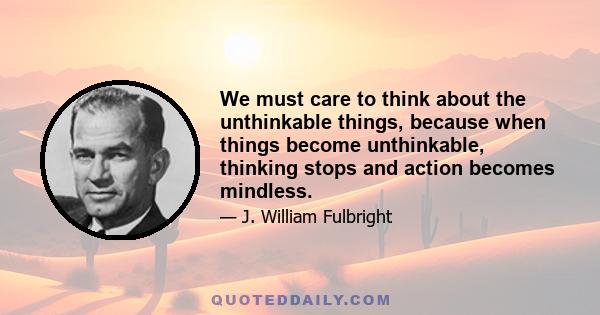 We must care to think about the unthinkable things, because when things become unthinkable, thinking stops and action becomes mindless.