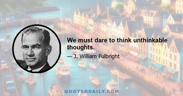 We must dare to think unthinkable thoughts.