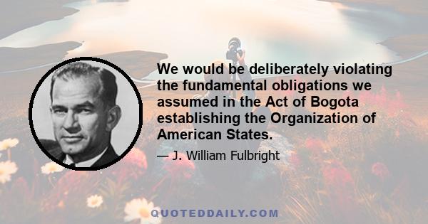 We would be deliberately violating the fundamental obligations we assumed in the Act of Bogota establishing the Organization of American States.