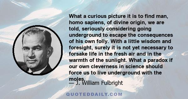 What a curious picture it is to find man, homo sapiens, of divine origin, we are told, seriously considering going underground to escape the consequences of his own folly. With a little wisdom and foresight, surely it