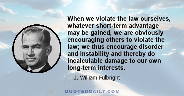 When we violate the law ourselves, whatever short-term advantage may be gained, we are obviously encouraging others to violate the law; we thus encourage disorder and instability and thereby do incalculable damage to