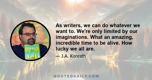 As writers, we can do whatever we want to. We're only limited by our imaginations. What an amazing, incredible time to be alive. How lucky we all are.