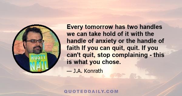 Every tomorrow has two handles we can take hold of it with the handle of anxiety or the handle of faith If you can quit, quit. If you can't quit, stop complaining - this is what you chose.