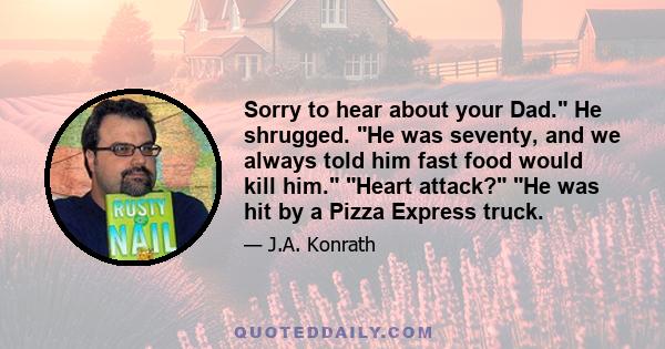 Sorry to hear about your Dad. He shrugged. He was seventy, and we always told him fast food would kill him. Heart attack? He was hit by a Pizza Express truck.