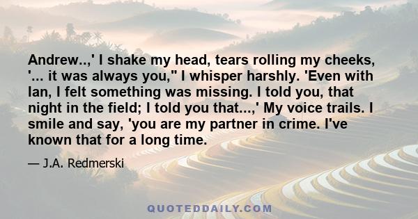 Andrew..,' I shake my head, tears rolling my cheeks, '... it was always you, I whisper harshly. 'Even with Ian, I felt something was missing. I told you, that night in the field; I told you that...,' My voice trails. I