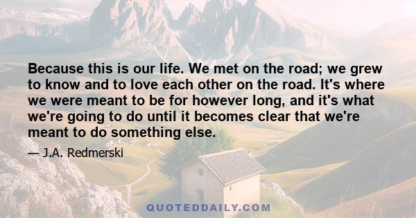 Because this is our life. We met on the road; we grew to know and to love each other on the road. It's where we were meant to be for however long, and it's what we're going to do until it becomes clear that we're meant