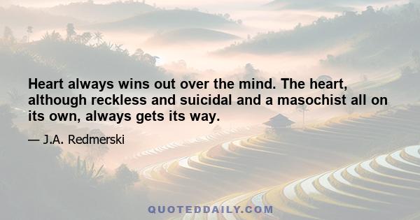 Heart always wins out over the mind. The heart, although reckless and suicidal and a masochist all on its own, always gets its way.