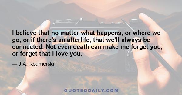 I believe that no matter what happens, or where we go, or if there's an afterlife, that we'll always be connected. Not even death can make me forget you, or forget that I love you.