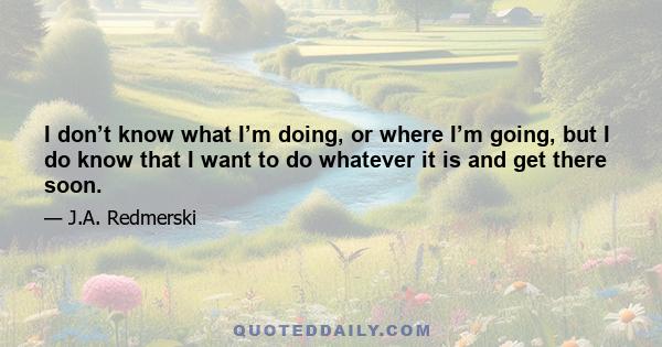 I don’t know what I’m doing, or where I’m going, but I do know that I want to do whatever it is and get there soon.