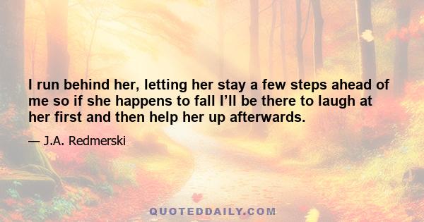 I run behind her, letting her stay a few steps ahead of me so if she happens to fall I’ll be there to laugh at her first and then help her up afterwards.