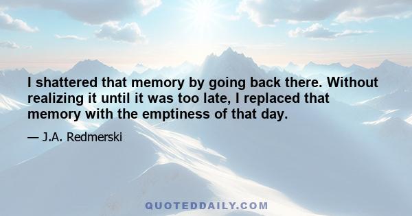 I shattered that memory by going back there. Without realizing it until it was too late, I replaced that memory with the emptiness of that day.