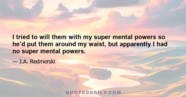 I tried to will them with my super mental powers so he’d put them around my waist, but apparently I had no super mental powers.