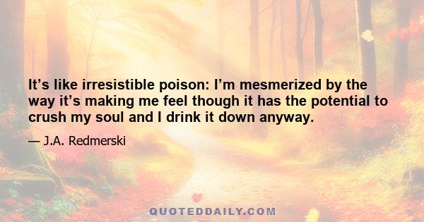 It’s like irresistible poison: I’m mesmerized by the way it’s making me feel though it has the potential to crush my soul and I drink it down anyway.