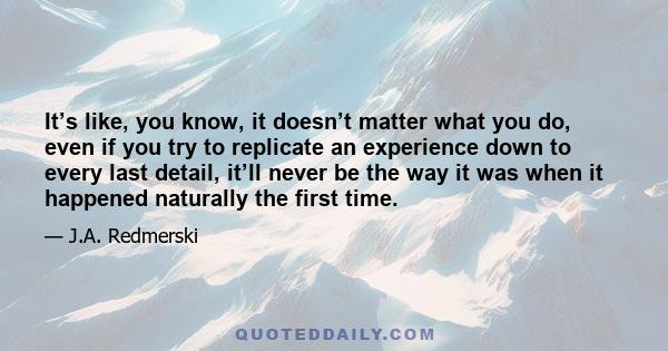 It’s like, you know, it doesn’t matter what you do, even if you try to replicate an experience down to every last detail, it’ll never be the way it was when it happened naturally the first time.