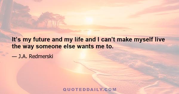 It’s my future and my life and I can’t make myself live the way someone else wants me to.