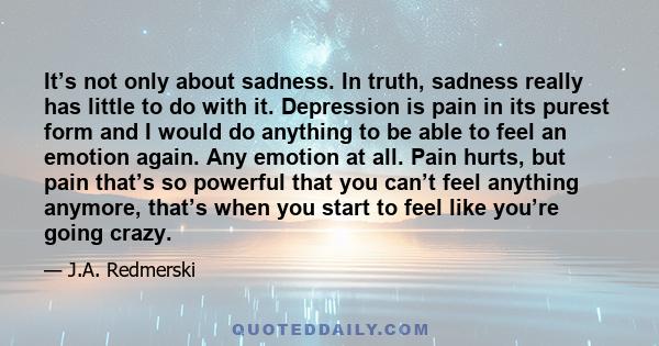 It’s not only about sadness. In truth, sadness really has little to do with it. Depression is pain in its purest form and I would do anything to be able to feel an emotion again. Any emotion at all. Pain hurts, but pain 