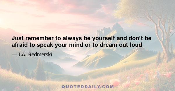 Just remember to always be yourself and don’t be afraid to speak your mind or to dream out loud