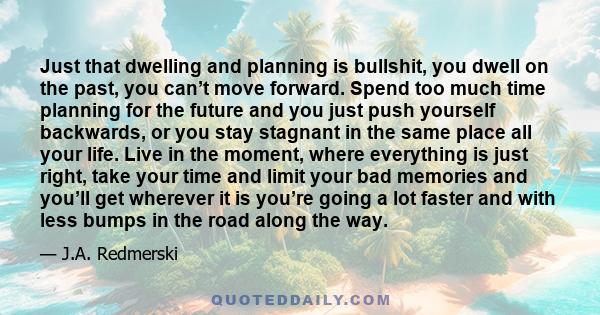 Just that dwelling and planning is bullshit, you dwell on the past, you can’t move forward. Spend too much time planning for the future and you just push yourself backwards, or you stay stagnant in the same place all