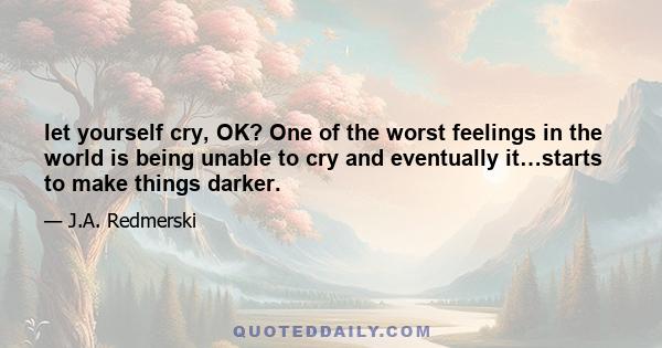 let yourself cry, OK? One of the worst feelings in the world is being unable to cry and eventually it…starts to make things darker.