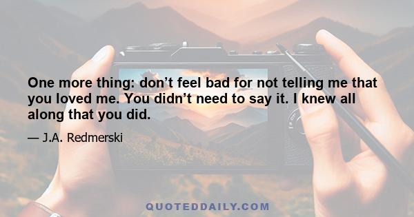 One more thing: don’t feel bad for not telling me that you loved me. You didn’t need to say it. I knew all along that you did.