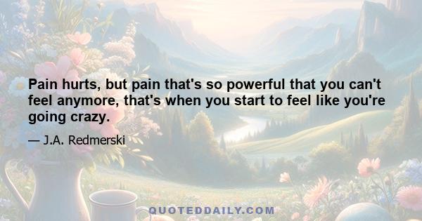 Pain hurts, but pain that's so powerful that you can't feel anymore, that's when you start to feel like you're going crazy.