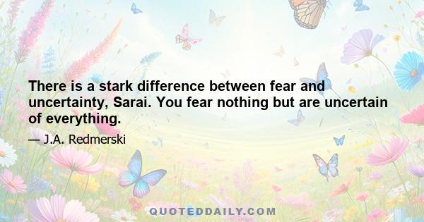 There is a stark difference between fear and uncertainty, Sarai. You fear nothing but are uncertain of everything.