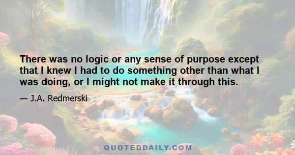 There was no logic or any sense of purpose except that I knew I had to do something other than what I was doing, or I might not make it through this.