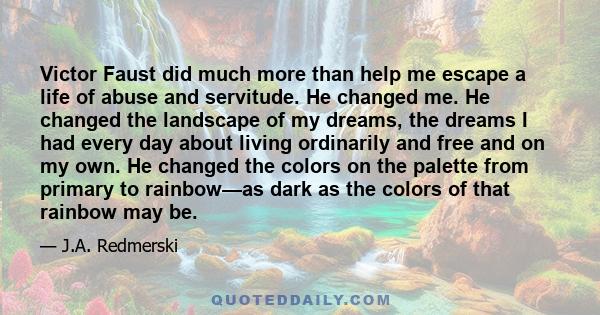 Victor Faust did much more than help me escape a life of abuse and servitude. He changed me. He changed the landscape of my dreams, the dreams I had every day about living ordinarily and free and on my own. He changed