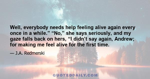 Well, everybody needs help feeling alive again every once in a while.” “No,” she says seriously, and my gaze falls back on hers, “I didn’t say again, Andrew; for making me feel alive for the first time.