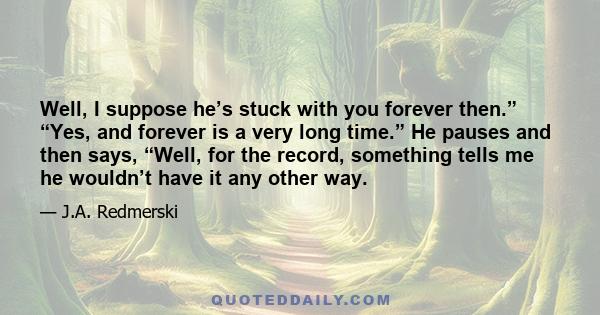 Well, I suppose he’s stuck with you forever then.” “Yes, and forever is a very long time.” He pauses and then says, “Well, for the record, something tells me he wouldn’t have it any other way.