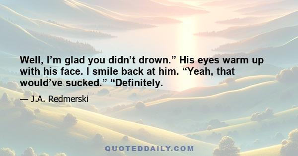 Well, I’m glad you didn’t drown.” His eyes warm up with his face. I smile back at him. “Yeah, that would’ve sucked.” “Definitely.