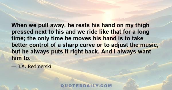 When we pull away, he rests his hand on my thigh pressed next to his and we ride like that for a long time; the only time he moves his hand is to take better control of a sharp curve or to adjust the music, but he